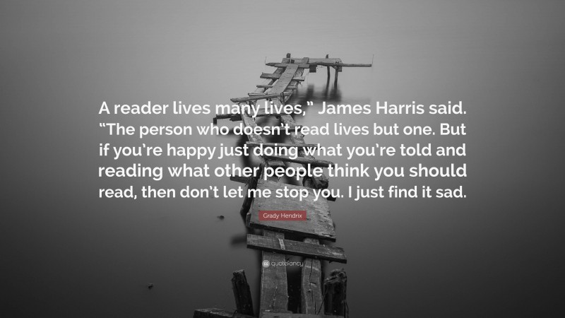 Grady Hendrix Quote: “A reader lives many lives,” James Harris said. “The person who doesn’t read lives but one. But if you’re happy just doing what you’re told and reading what other people think you should read, then don’t let me stop you. I just find it sad.”