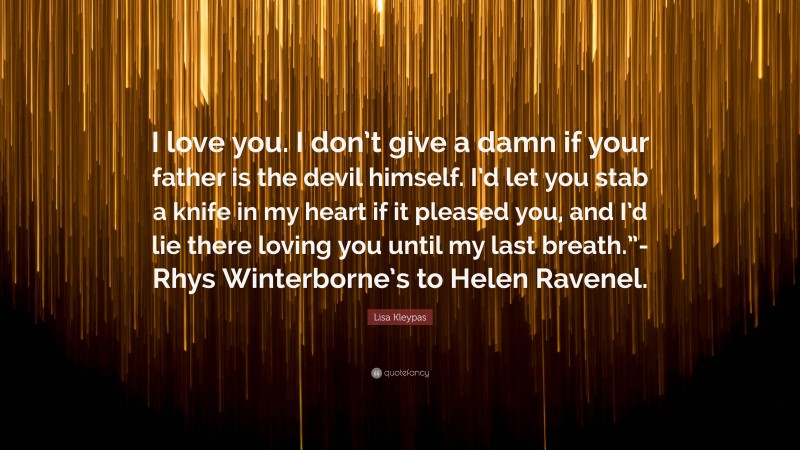 Lisa Kleypas Quote: “I love you. I don’t give a damn if your father is the devil himself. I’d let you stab a knife in my heart if it pleased you, and I’d lie there loving you until my last breath.”-Rhys Winterborne’s to Helen Ravenel.”