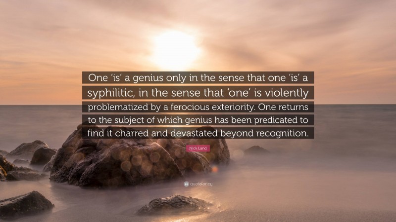 Nick Land Quote: “One ‘is’ a genius only in the sense that one ‘is’ a syphilitic, in the sense that ‘one’ is violently problematized by a ferocious exteriority. One returns to the subject of which genius has been predicated to find it charred and devastated beyond recognition.”