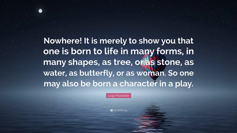 Luigi Pirandello Quote: “Nowhere! It is merely to show you that one is born to life in many forms, in many shapes, as tree, or as stone, as water, as butterfly, or as woman. So one may also be born a character in a play.”