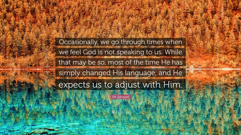 Bill Johnson Quote: “Occasionally, we go through times when we feel God is not speaking to us. While that may be so, most of the time He has simply changed His language, and He expects us to adjust with Him.”