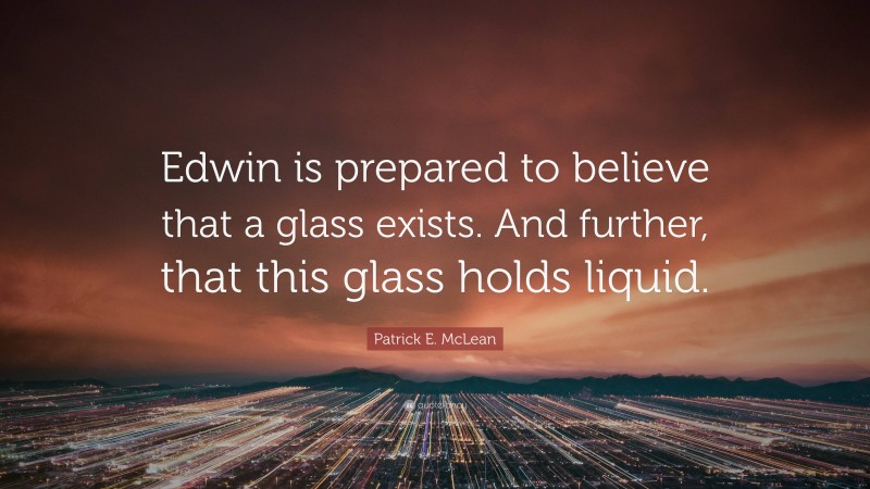 Patrick E. McLean Quote: “Edwin is prepared to believe that a glass exists. And further, that this glass holds liquid.”