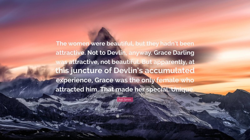 Aja James Quote: “The women were beautiful, but they hadn’t been attractive. Not to Devlin, anyway. Grace Darling was attractive, not beautiful. But apparently, at this juncture of Devlin’s accumulated experience, Grace was the only female who attracted him. That made her special. Unique.”