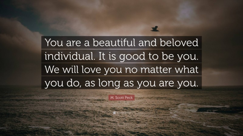 M. Scott Peck Quote: “You are a beautiful and beloved individual. It is good to be you. We will love you no matter what you do, as long as you are you.”