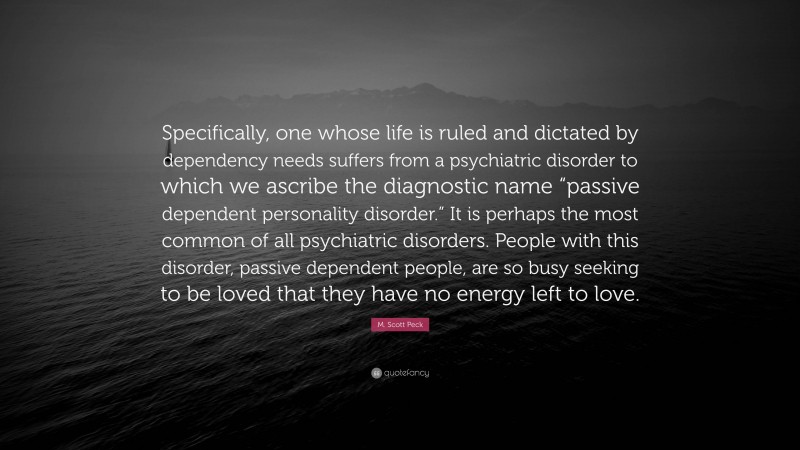 M. Scott Peck Quote: “Specifically, one whose life is ruled and dictated by dependency needs suffers from a psychiatric disorder to which we ascribe the diagnostic name “passive dependent personality disorder.” It is perhaps the most common of all psychiatric disorders. People with this disorder, passive dependent people, are so busy seeking to be loved that they have no energy left to love.”
