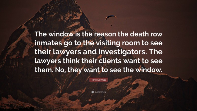 Rene Denfeld Quote: “The window is the reason the death row inmates go to the visiting room to see their lawyers and investigators. The lawyers think their clients want to see them. No, they want to see the window.”