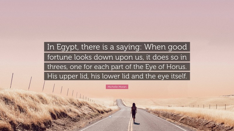 Michelle Moran Quote: “In Egypt, there is a saying: When good fortune looks down upon us, it does so in threes, one for each part of the Eye of Horus. His upper lid, his lower lid and the eye itself.”