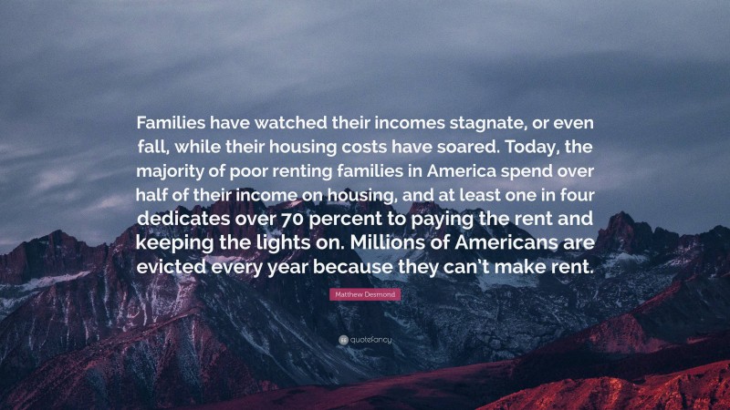 Matthew Desmond Quote: “Families have watched their incomes stagnate, or even fall, while their housing costs have soared. Today, the majority of poor renting families in America spend over half of their income on housing, and at least one in four dedicates over 70 percent to paying the rent and keeping the lights on. Millions of Americans are evicted every year because they can’t make rent.”