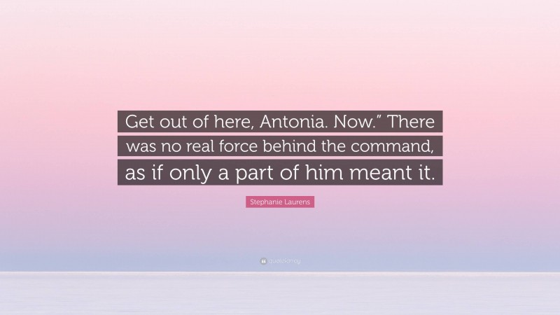 Stephanie Laurens Quote: “Get out of here, Antonia. Now.” There was no real force behind the command, as if only a part of him meant it.”
