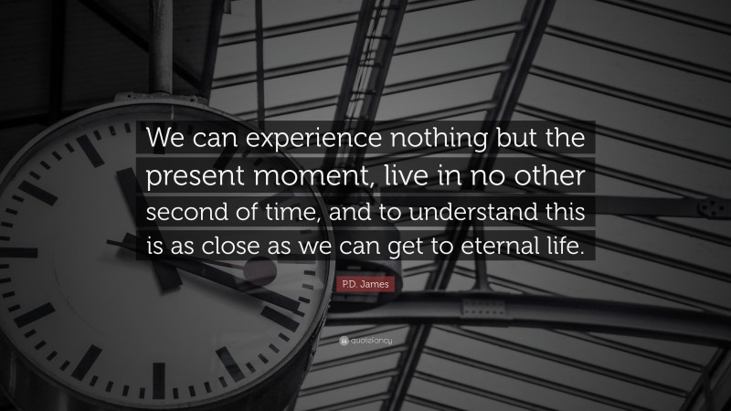 P.D. James Quote: “We can experience nothing but the present moment, live in no other second of time, and to understand this is as close as we can get to eternal life.”
