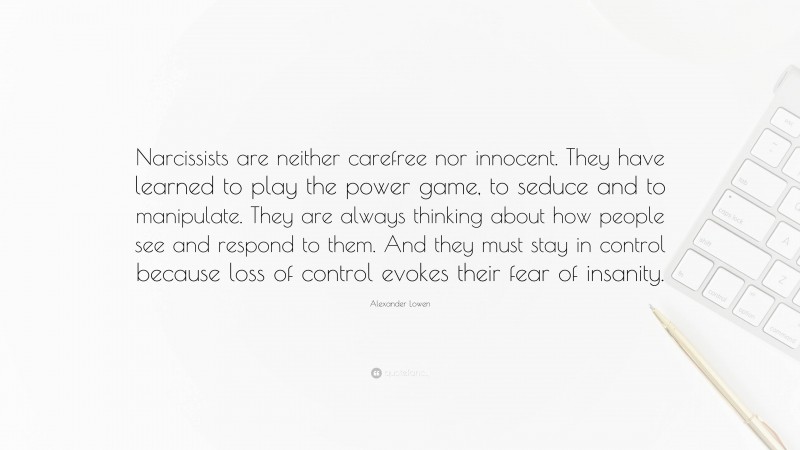 Alexander Lowen Quote: “Narcissists are neither carefree nor innocent. They have learned to play the power game, to seduce and to manipulate. They are always thinking about how people see and respond to them. And they must stay in control because loss of control evokes their fear of insanity.”