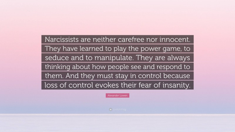 Alexander Lowen Quote: “Narcissists are neither carefree nor innocent. They have learned to play the power game, to seduce and to manipulate. They are always thinking about how people see and respond to them. And they must stay in control because loss of control evokes their fear of insanity.”