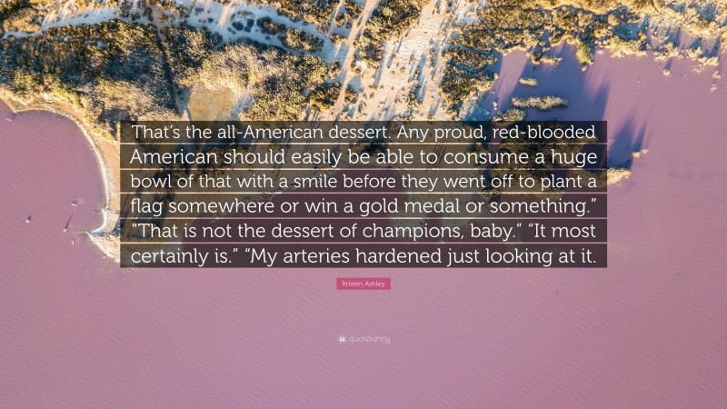 Kristen Ashley Quote: “That’s the all-American dessert. Any proud, red-blooded American should easily be able to consume a huge bowl of that with a smile before they went off to plant a flag somewhere or win a gold medal or something.” “That is not the dessert of champions, baby.” “It most certainly is.” “My arteries hardened just looking at it.”