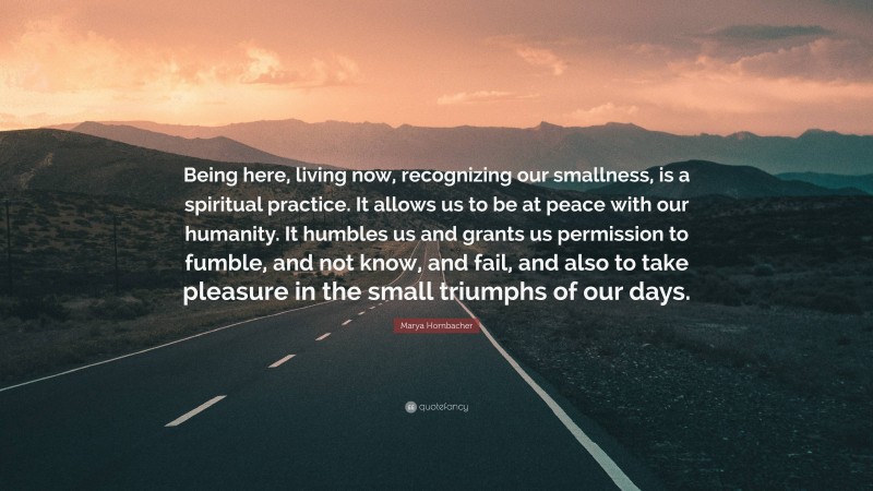 Marya Hornbacher Quote: “Being here, living now, recognizing our smallness, is a spiritual practice. It allows us to be at peace with our humanity. It humbles us and grants us permission to fumble, and not know, and fail, and also to take pleasure in the small triumphs of our days.”