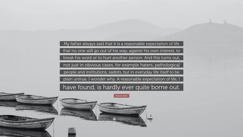 Renata Adler Quote: “My father always said that it is a reasonable expectation of life that no one will go out of his way, against his own interest, to break his word or to hurt another person. And this turns out, not just in obvious cases, for example haters, pathological people and institutions, sadists, but in everyday life itself to be plain untrue. I wonder why. A reasonable expectation of life, I have found, is hardly ever quite borne out.”