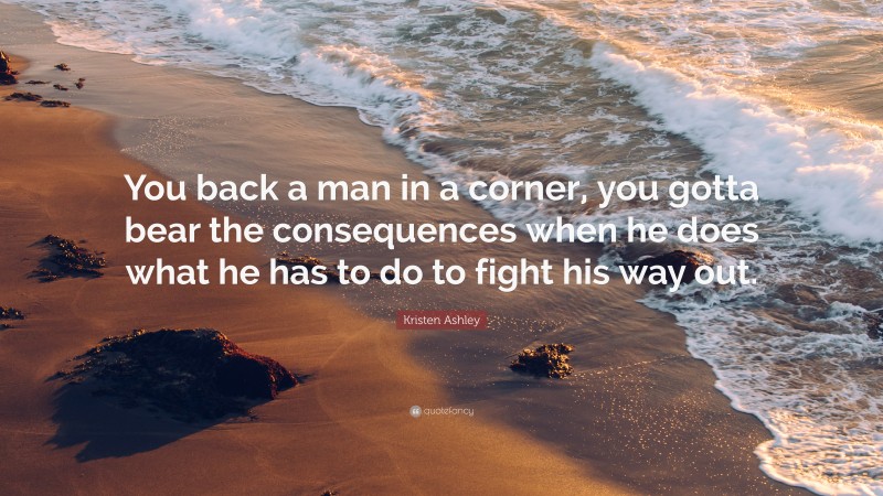 Kristen Ashley Quote: “You back a man in a corner, you gotta bear the consequences when he does what he has to do to fight his way out.”