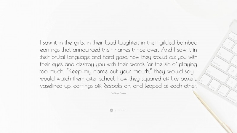 Ta-Nehisi Coates Quote: “I saw it in the girls, in their loud laughter, in their gilded bamboo earrings that announced their names thrice over. And I saw it in their brutal language and hard gaze, how they would cut you with their eyes and destroy you with their words for the sin of playing too much. “Keep my name out your mouth,” they would say. I would watch them after school, how they squared off like boxers, vaselined up, earrings off, Reeboks on, and leaped at each other.”