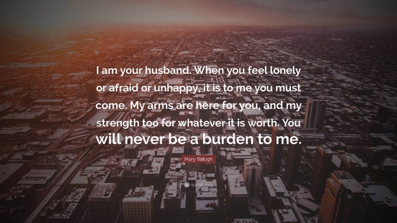 Mary Balogh Quote: “I am your husband. When you feel lonely or afraid or unhappy, it is to me you must come. My arms are here for you, and my strength too for whatever it is worth. You will never be a burden to me.”