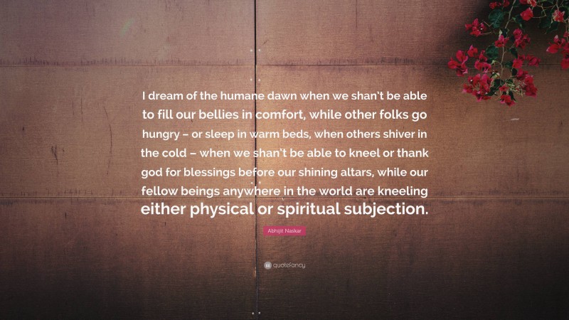 Abhijit Naskar Quote: “I dream of the humane dawn when we shan’t be able to fill our bellies in comfort, while other folks go hungry – or sleep in warm beds, when others shiver in the cold – when we shan’t be able to kneel or thank god for blessings before our shining altars, while our fellow beings anywhere in the world are kneeling either physical or spiritual subjection.”