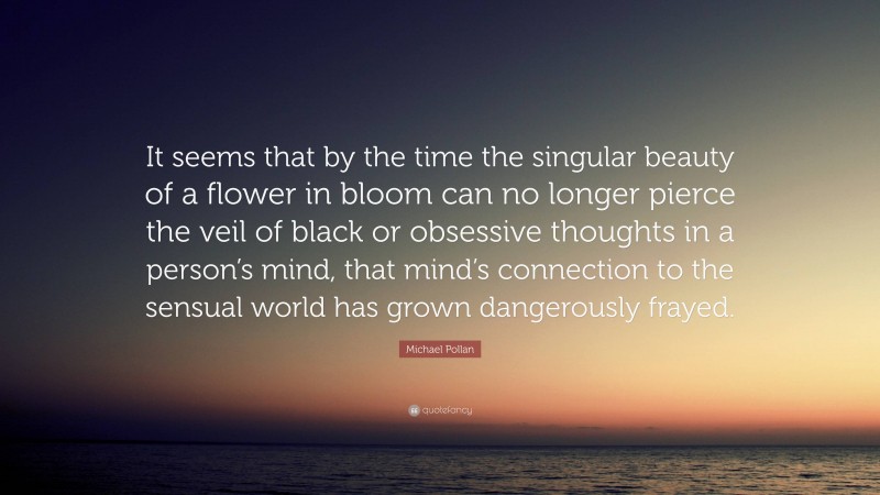 Michael Pollan Quote: “It seems that by the time the singular beauty of a flower in bloom can no longer pierce the veil of black or obsessive thoughts in a person’s mind, that mind’s connection to the sensual world has grown dangerously frayed.”