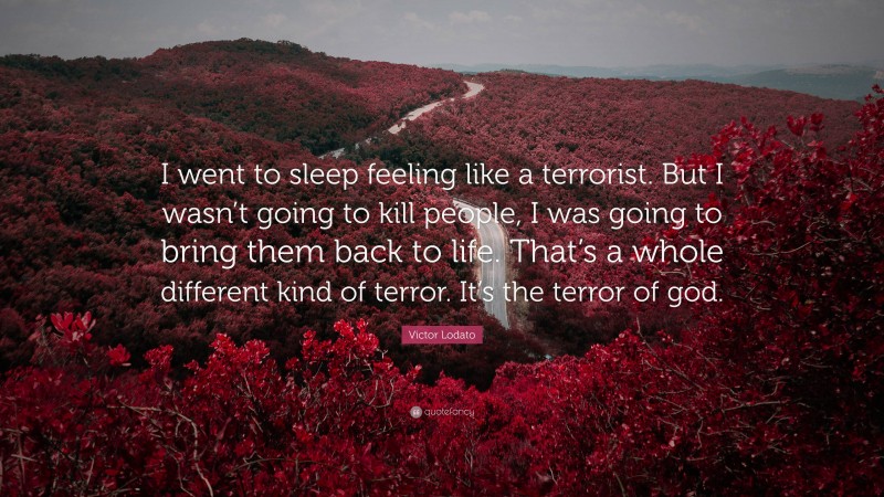 Victor Lodato Quote: “I went to sleep feeling like a terrorist. But I wasn’t going to kill people, I was going to bring them back to life. That’s a whole different kind of terror. It’s the terror of god.”