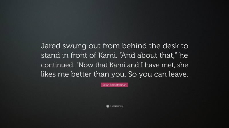 Sarah Rees Brennan Quote: “Jared swung out from behind the desk to stand in front of Kami. “And about that,” he continued. “Now that Kami and I have met, she likes me better than you. So you can leave.”