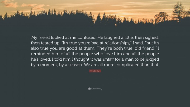 Donald Miller Quote: “My friend looked at me confused. He laughed a little, then sighed, then teared up. “It’s true you’re bad at relationships,” I said, “but it’s also true you are good at them. They’re both true, old friend.” I reminded him of all the people who love him and all the people he’s loved. I told him I thought it was unfair for a man to be judged by a moment, by a season. We are all more complicated than that.”