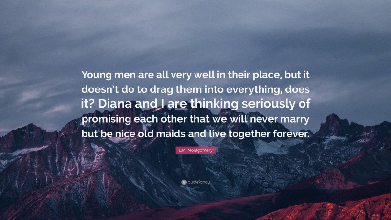 L.M. Montgomery Quote: “Young men are all very well in their place, but it doesn’t do to drag them into everything, does it? Diana and I are thinking seriously of promising each other that we will never marry but be nice old maids and live together forever.”