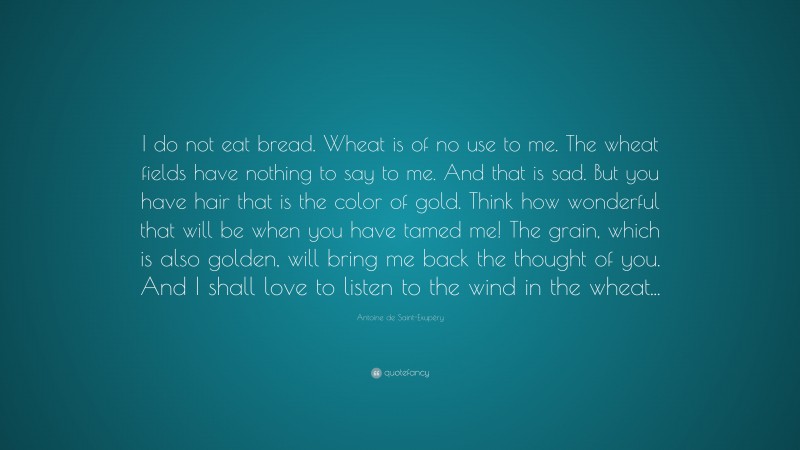 Antoine de Saint-Exupéry Quote: “I do not eat bread. Wheat is of no use to me. The wheat fields have nothing to say to me. And that is sad. But you have hair that is the color of gold. Think how wonderful that will be when you have tamed me! The grain, which is also golden, will bring me back the thought of you. And I shall love to listen to the wind in the wheat...”