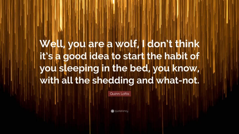 Quinn Loftis Quote: “Well, you are a wolf, I don’t think it’s a good idea to start the habit of you sleeping in the bed, you know, with all the shedding and what-not.”