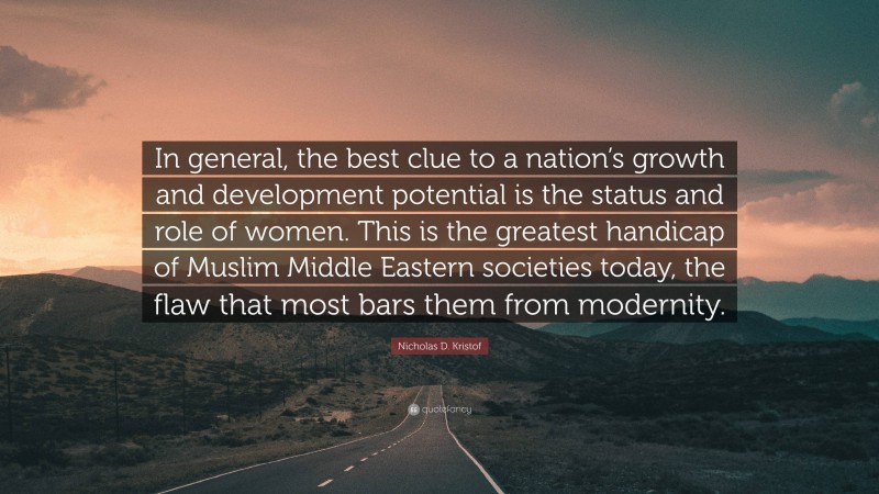 Nicholas D. Kristof Quote: “In general, the best clue to a nation’s growth and development potential is the status and role of women. This is the greatest handicap of Muslim Middle Eastern societies today, the flaw that most bars them from modernity.”