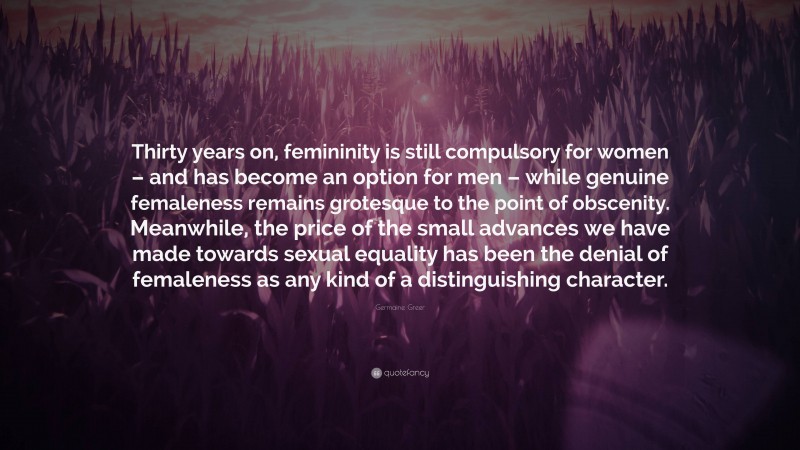 Germaine Greer Quote: “Thirty years on, femininity is still compulsory for women – and has become an option for men – while genuine femaleness remains grotesque to the point of obscenity. Meanwhile, the price of the small advances we have made towards sexual equality has been the denial of femaleness as any kind of a distinguishing character.”