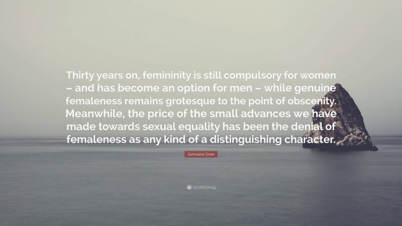 Germaine Greer Quote: “Thirty years on, femininity is still compulsory for women – and has become an option for men – while genuine femaleness remains grotesque to the point of obscenity. Meanwhile, the price of the small advances we have made towards sexual equality has been the denial of femaleness as any kind of a distinguishing character.”