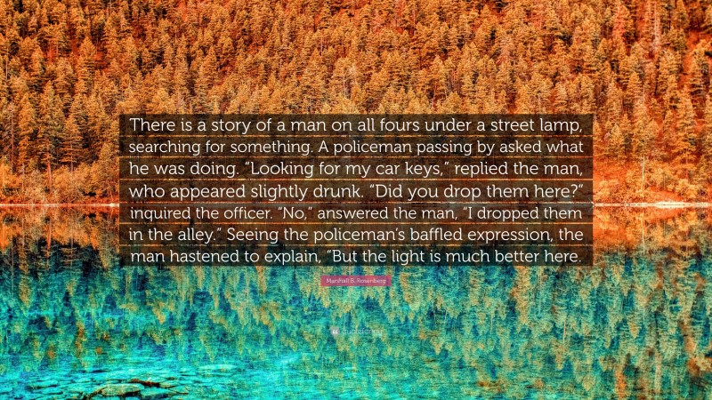 Marshall B. Rosenberg Quote: “There is a story of a man on all fours under a street lamp, searching for something. A policeman passing by asked what he was doing. “Looking for my car keys,” replied the man, who appeared slightly drunk. “Did you drop them here?” inquired the officer. “No,” answered the man, “I dropped them in the alley.” Seeing the policeman’s baffled expression, the man hastened to explain, “But the light is much better here.”