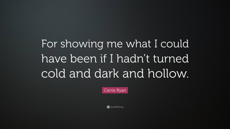 Carrie Ryan Quote: “For showing me what I could have been if I hadn’t turned cold and dark and hollow.”