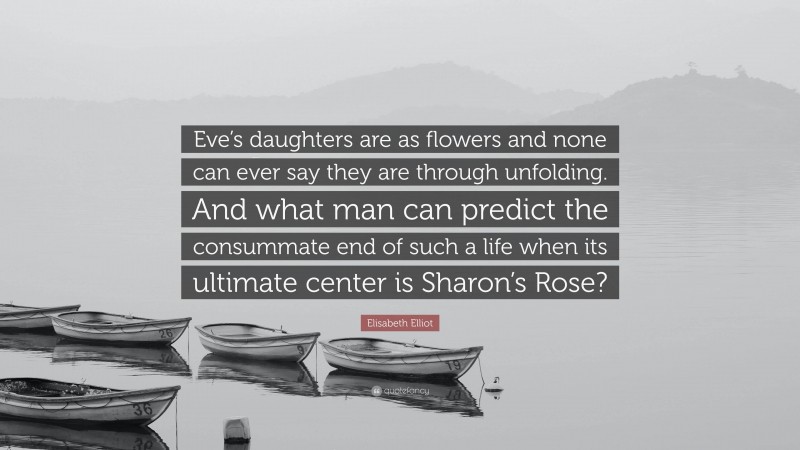 Elisabeth Elliot Quote: “Eve’s daughters are as flowers and none can ever say they are through unfolding. And what man can predict the consummate end of such a life when its ultimate center is Sharon’s Rose?”