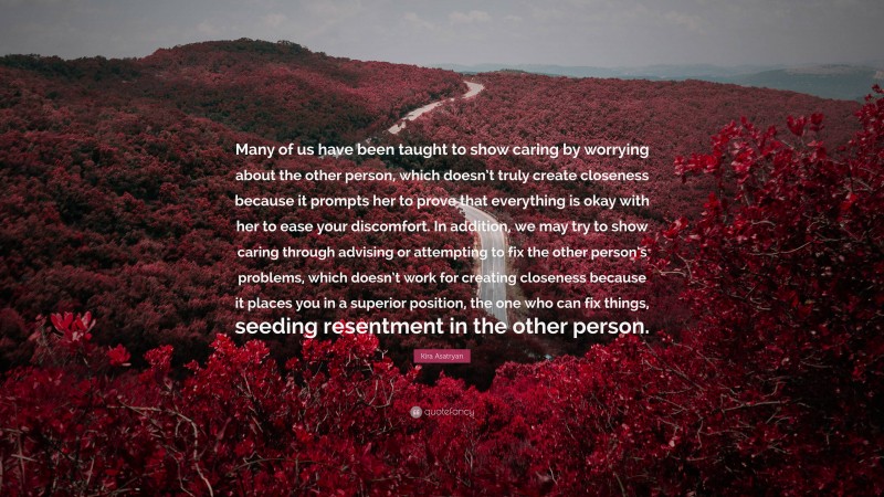 Kira Asatryan Quote: “Many of us have been taught to show caring by worrying about the other person, which doesn’t truly create closeness because it prompts her to prove that everything is okay with her to ease your discomfort. In addition, we may try to show caring through advising or attempting to fix the other person’s problems, which doesn’t work for creating closeness because it places you in a superior position, the one who can fix things, seeding resentment in the other person.”