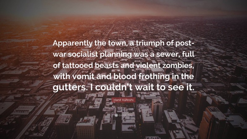 Hanif Kureishi Quote: “Apparently the town, a triumph of post-war socialist planning was a sewer, full of tattooed beasts and violent zombies, with vomit and blood frothing in the gutters. I couldn’t wait to see it.”