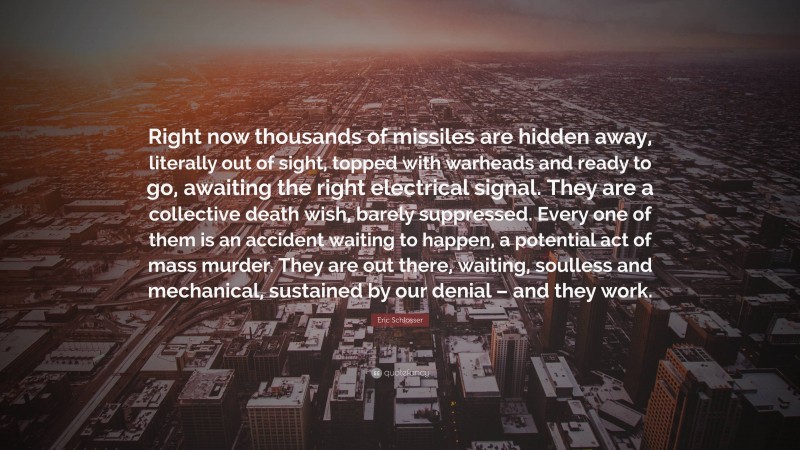 Eric Schlosser Quote: “Right now thousands of missiles are hidden away, literally out of sight, topped with warheads and ready to go, awaiting the right electrical signal. They are a collective death wish, barely suppressed. Every one of them is an accident waiting to happen, a potential act of mass murder. They are out there, waiting, soulless and mechanical, sustained by our denial – and they work.”