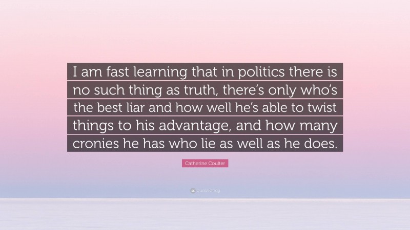 Catherine Coulter Quote: “I am fast learning that in politics there is no such thing as truth, there’s only who’s the best liar and how well he’s able to twist things to his advantage, and how many cronies he has who lie as well as he does.”