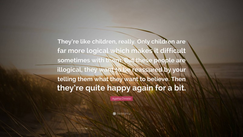 Agatha Christie Quote: “They’re like children, really. Only children are far more logical which makes it difficult sometimes with them. But these people are illogical, they want to be reassured by your telling them what they want to believe. Then they’re quite happy again for a bit.”