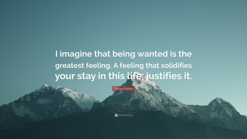 Tarryn Fisher Quote: “I imagine that being wanted is the greatest feeling. A feeling that solidifies your stay in this life, justifies it.”