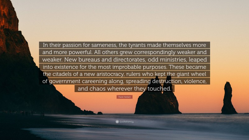 Frank Herbert Quote: “In their passion for sameness, the tyrants made themselves more and more powerful. All others grew correspondingly weaker and weaker. New bureaus and directorates, odd ministries, leaped into existence for the most improbable purposes. These became the citadels of a new aristocracy, rulers who kept the giant wheel of government careening along, spreading destruction, violence, and chaos wherever they touched.”