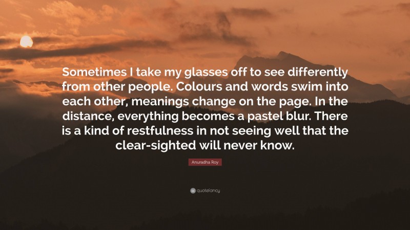 Anuradha Roy Quote: “Sometimes I take my glasses off to see differently from other people. Colours and words swim into each other, meanings change on the page. In the distance, everything becomes a pastel blur. There is a kind of restfulness in not seeing well that the clear-sighted will never know.”