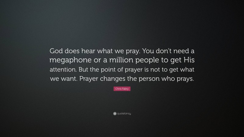 Chris Fabry Quote: “God does hear what we pray. You don’t need a megaphone or a million people to get His attention. But the point of prayer is not to get what we want. Prayer changes the person who prays.”