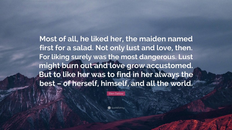Ellen Datlow Quote: “Most of all, he liked her, the maiden named first for a salad. Not only lust and love, then. For liking surely was the most dangerous. Lust might burn out and love grow accustomed. But to like her was to find in her always the best – of herself, himself, and all the world.”