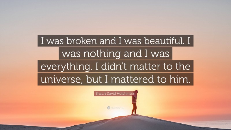 Shaun David Hutchinson Quote: “I was broken and I was beautiful. I was nothing and I was everything. I didn’t matter to the universe, but I mattered to him.”