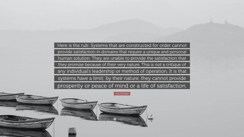 John McKnight Quote: “Here is the rub: Systems that are constructed for order cannot provide satisfaction in domains that require a unique and personal human solution. They are unable to provide the satisfaction that they promise because of their very nature. This is not a critique of any individual’s leadership or method of operation. It is that systems have a limit; by their nature, they cannot provide prosperity or peace of mind or a life of satisfaction.”