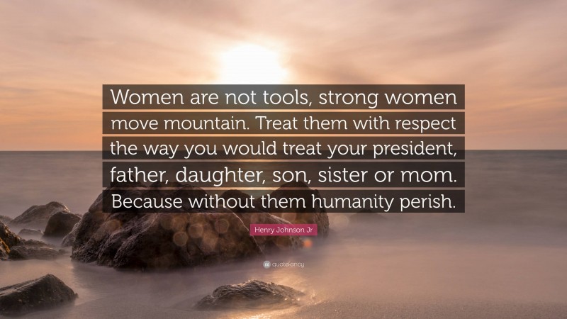 Henry Johnson Jr Quote: “Women are not tools, strong women move mountain. Treat them with respect the way you would treat your president, father, daughter, son, sister or mom. Because without them humanity perish.”