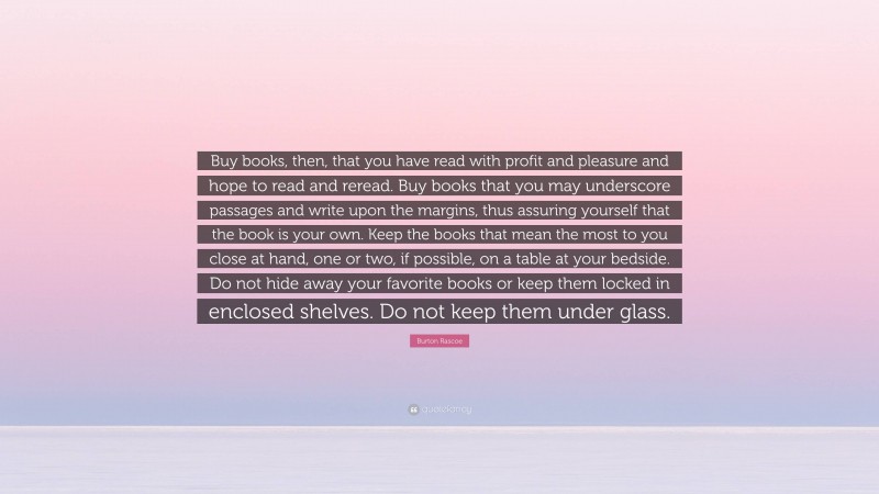 Burton Rascoe Quote: “Buy books, then, that you have read with profit and pleasure and hope to read and reread. Buy books that you may underscore passages and write upon the margins, thus assuring yourself that the book is your own. Keep the books that mean the most to you close at hand, one or two, if possible, on a table at your bedside. Do not hide away your favorite books or keep them locked in enclosed shelves. Do not keep them under glass.”
